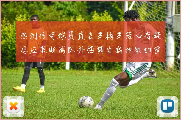 热刺传奇球员直言罗梅罗若心存疑虑应果断离队并强调自我控制的重要性