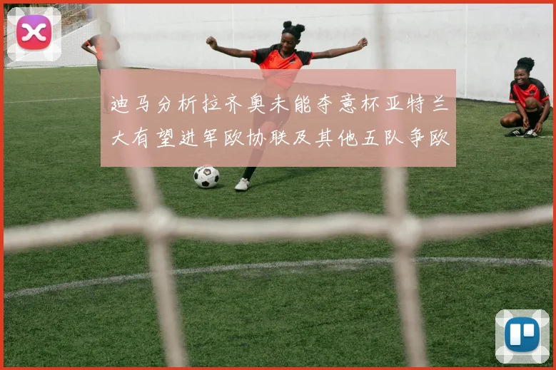 迪马分析拉齐奥未能夺意杯亚特兰大有望进军欧协联及其他五队争欧联资格