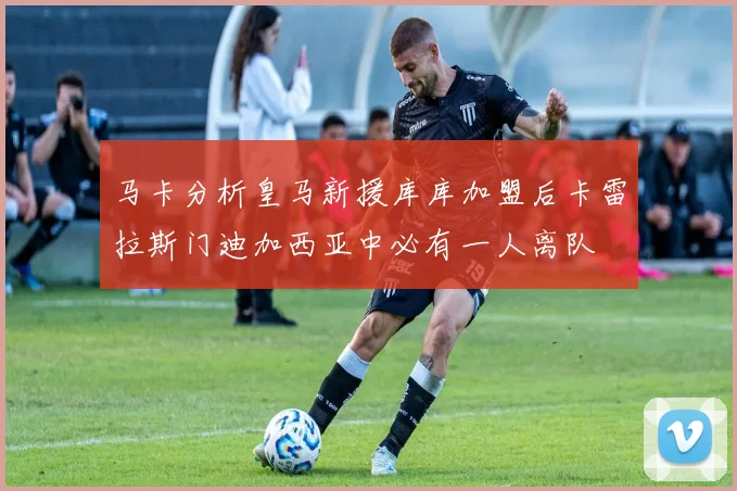 马卡分析皇马新援库库加盟后卡雷拉斯门迪加西亚中必有一人离队