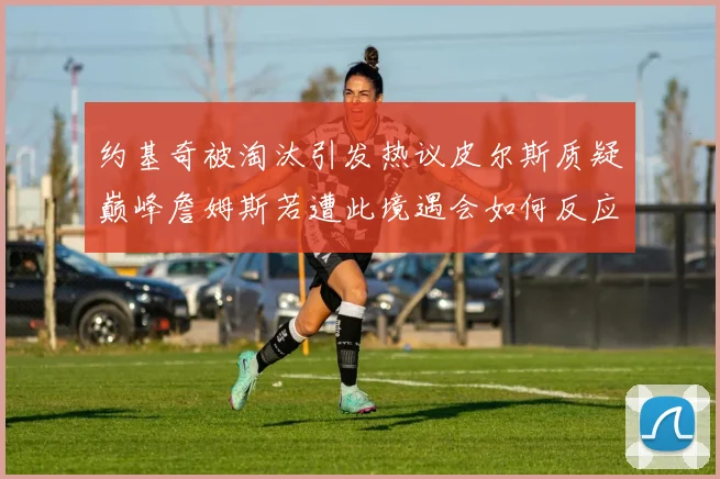 约基奇被淘汰引发热议皮尔斯质疑巅峰詹姆斯若遭此境遇会如何反应