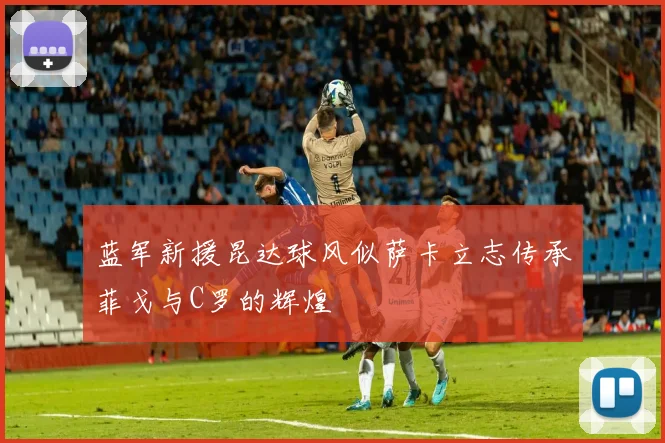 蓝军新援昆达球风似萨卡立志传承菲戈与C罗的辉煌