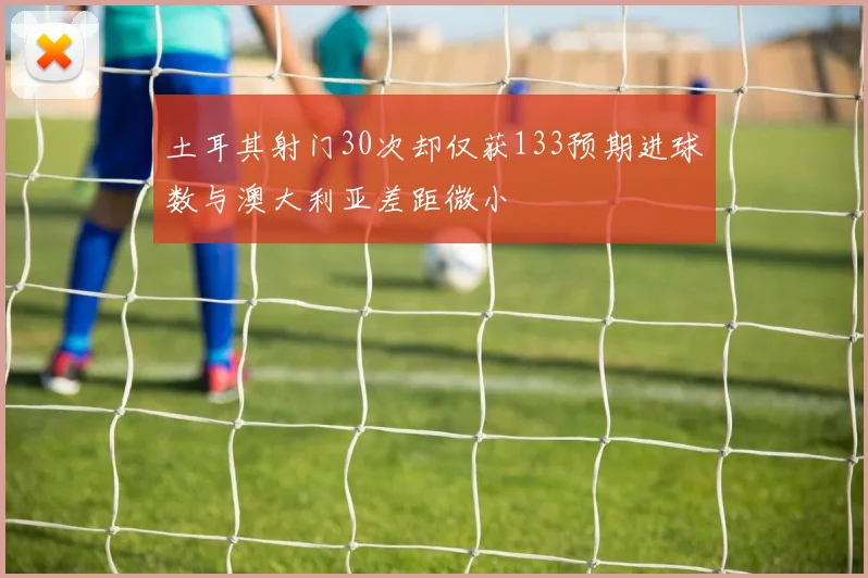 土耳其射门30次却仅获133预期进球数与澳大利亚差距微小