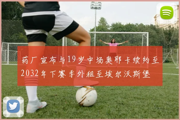 药厂宣布与19岁中场奥耶卡续约至2032年下赛季外租至埃尔沃斯堡