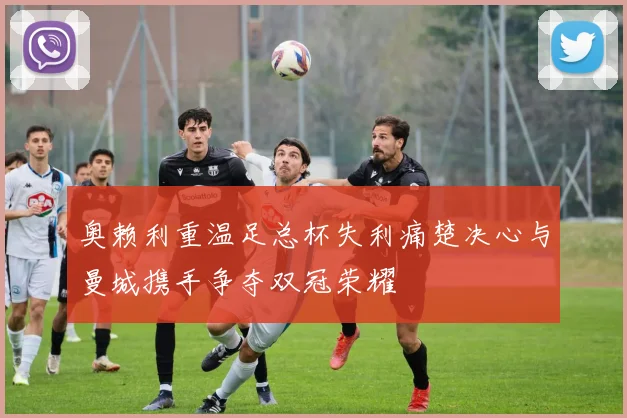奥赖利重温足总杯失利痛楚决心与曼城携手争夺双冠荣耀