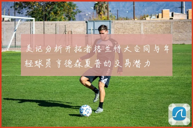 美记分析开拓者格兰特大合同与年轻球员亨德森夏普的交易潜力