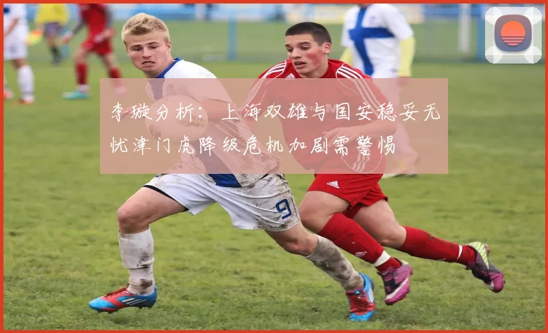 李璇分析：上海双雄与国安稳妥无忧津门虎降级危机加剧需警惕