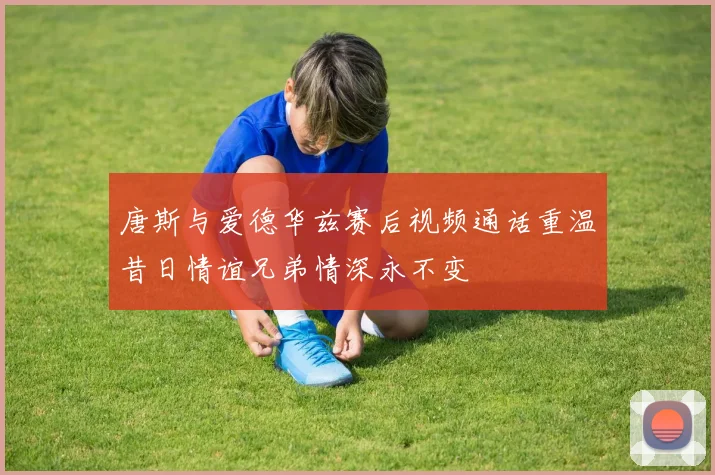 唐斯与爱德华兹赛后视频通话重温昔日情谊兄弟情深永不变