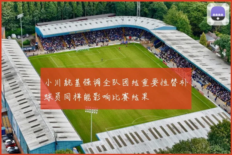 小川航基强调全队团结重要性替补球员同样能影响比赛结果